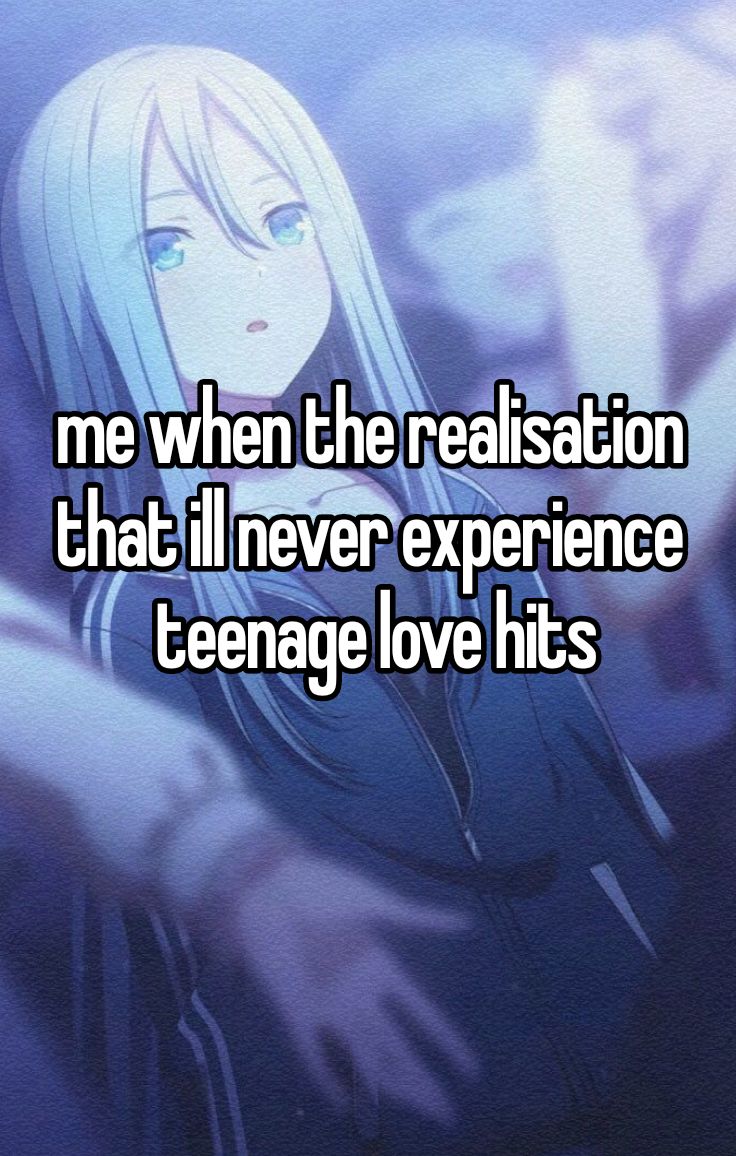 me when the realisation
that ill never experience
teenage love hits