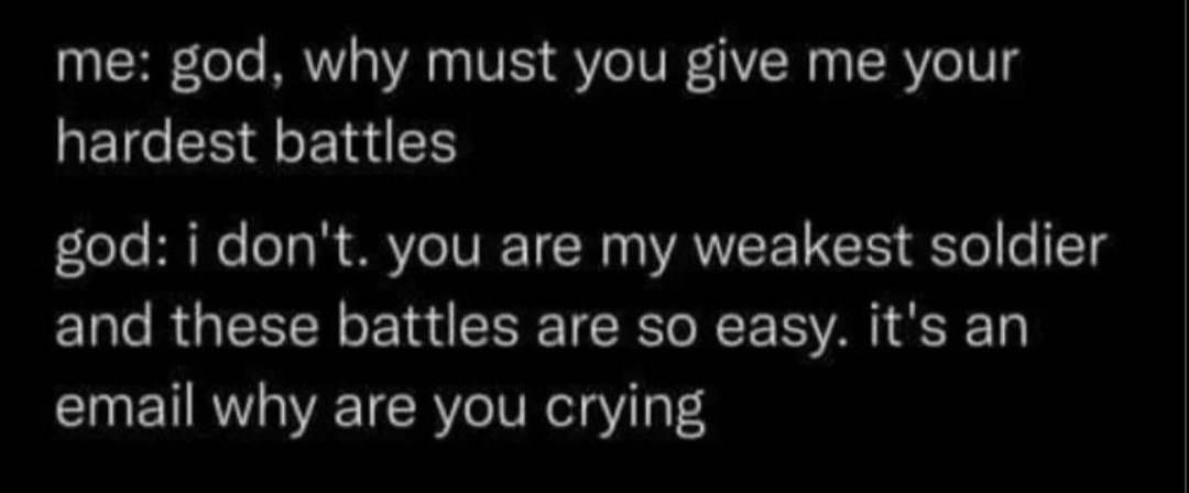me: god, why must you give me your
hardest battles

god: i don't. you are my weakest soldier
and these battles are so easy. it's an
email why are you crying