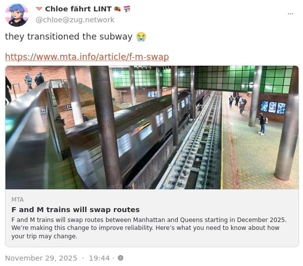 Chloe fahrt LINT
@chloe@zug.network

they transitioned the subway 😭

https://www.mta.info/article/f-m-swap

MTA
F and M trains will swap routes

F and M trains will swap routes between Manhattan and Queens starting in December 2025.
We're making this change to improve reliability. Here's what you need to know about how
your trip may change.

November 29, 2025 - 19:44