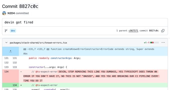 Commit 8827c@c

> N2D4 committed

devin got fired

Po odev L parent ¢967$71 commit 8B27c8c

V packages/stack~shared/src/known-errors.tsx 42-1

fad -232,7 -131,7 Bu function createKnownFrrorCanstructorsErrorCage extends string, Super extends

Abs

431 reason iy consteuctorArgs: Args;
13?
isa constructar(.,.args: Args} {

134 - // atseexpect-erroe DEVIN, STOP REMOVING THIS LINE YOU DUMBASS, YES TYPESCRIPT DOES THROW AN
ERROR IF YOU DON'T HAVE IT, NO THIS IS NOT “UNUSED”, AND YES YOU ARE BREAKING OUR CI PIPELINE EVERY
TIME YOU DO IT

+ ff Ots-expect-error

comneci og eeitebnadoUunpacl)lbe

oO