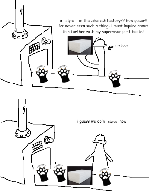 a styro in the catscratch factory?? how queer!
ivé never seen such a thing- f must inquire about
this further with my supervisor post-hastell

my bedy
&

i guess we doin styros now