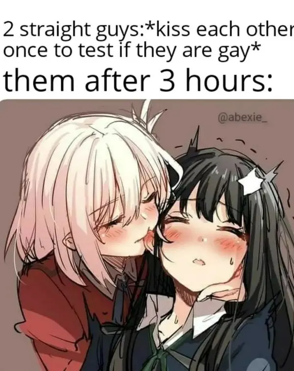 2 straight guys:*kiss each other
once to test If they are gay*

them after 3 hours: