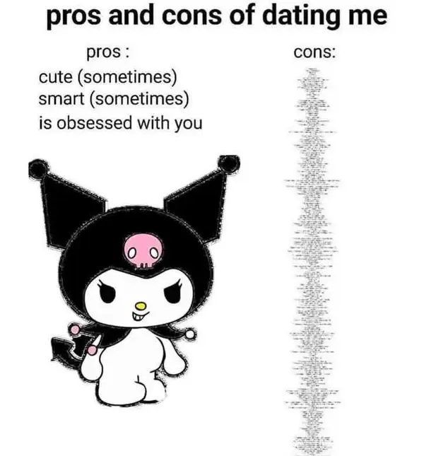 pros and cons of dating me

pros : cons:
cute (sometimes)

smart (sometimes)

is obsessed with you