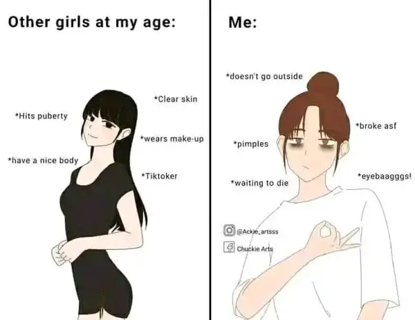 Other girls at my age:

*Hits puberty

*have a mice body |

*Clear skin

“wears make-up

*Tiktaker

Me:

*doesn't go outside

*broke asf

*pimples

. *eyebaagggs!
‘waiting to die

JACKE aTtsst

wa Chuthie Arts