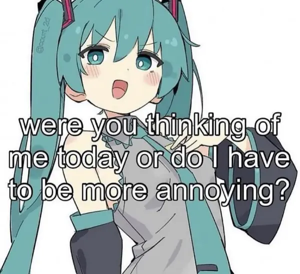 were you thinking of
me today or do I have
to be more annoying?