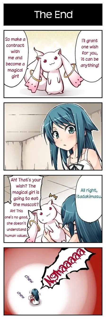 The End

So make a Il grant
contract one wish
with for you,
me and it can be

become a anything!
magical

girl!

\an That's your
wish? The
< magical girl is
aR going to eat
the mascot?
Ah! This “
one's no good,
she doesn't
understand

All right,
itadakimasu,