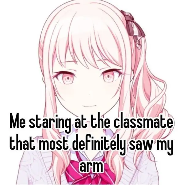 Me staring at the classmate
that most definitely saw my
arm