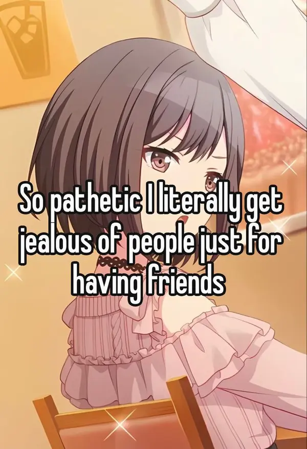 So pathetic I literally get
jealous of people just for
having friends