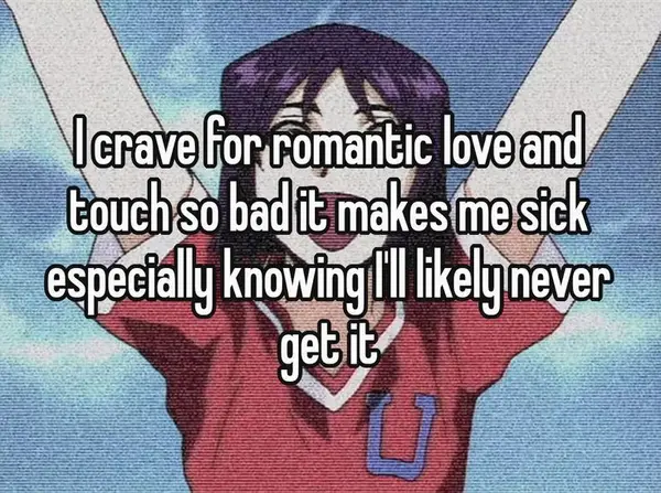 I crave for romantic love and
touch so bad it makes me sick
especially knowing I'll likely never
get it