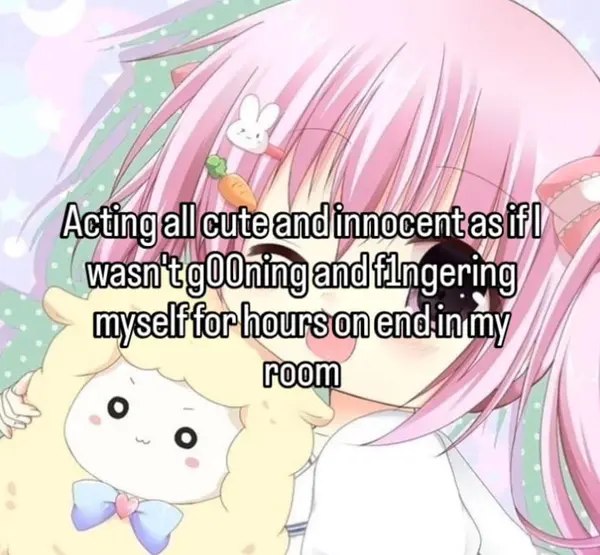 Acting all cute and innocent as if I
wasn't g00ning and f1ngering
myself for hours on end in my
room