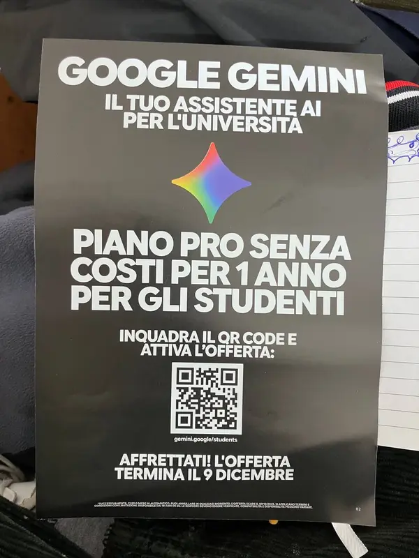 GOOGLE GEMINK

IL TUO ASSISTENT
PER L'UNIVERSITÀ!

PIANO PRO SENZA
COSTI PER 1 ANNO

PER GLI STUDENTI

INQUADRA IL QR CODE E
ATTIVA L'OFFERTA:

AFFRETTATI! L'OFFERTA
TERMINA IL 9 DICEMBRE

PUOI AKMULLARE IN QUALSIASI MOMENTO. L'OSTERTA SCADE IL DIFIZI2OZS SI APPLICANO YERMNI E
CREDITI CON IUS BEDOMIAICE DAR ARINITIONE OSSSSIA BI CONO ERICE VND ICRTEI CONSOLI TRE BARCI, SI APRVICAMO VE Rn E

=
