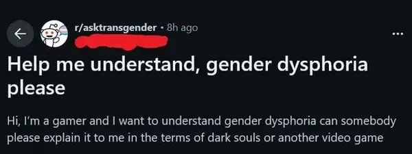 < & r/asktransgender ° 3}: au

Help me understand, gender dysphoria

please

Hi, I'm a gamer and | want to understand gender dysphoria can somebody
please explain it to me in the terms of dark souls or another video game