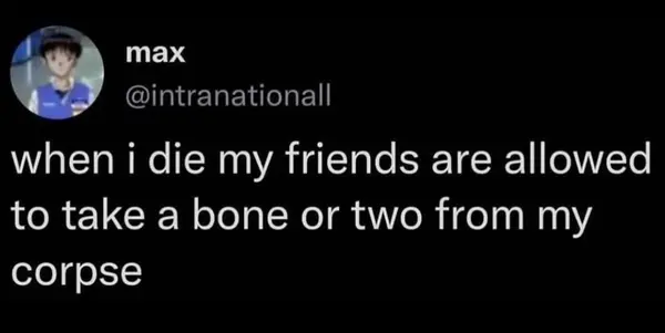 when i die my friends are allowed
to take a bone or two from my
corpse