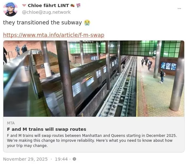 Chloe fahrt LINT
@chloe@zug.network

they transitioned the subway 😭

https://www.mta.info/article/f-m-swap

MTA
F and M trains will swap routes

F and M trains will swap routes between Manhattan and Queens starting in December 2025.
We're making this change to improve reliability. Here's what you need to know about how
your trip may change.

November 29, 2025 - 19:44