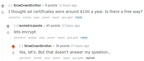 SlowDownBrother + 9 points
I thought ssl certificates were arcund $100 a year. Is there a free way?

isometricpanda « 44 points
lets encrypt

SlowDownBrother + 39 points
Yes, let's. But that doesn't answer my question..