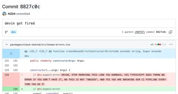 Commit 8827c@c

> N2D4 committed

devin got fired

Po odev L parent ¢967$71 commit 8B27c8c

V packages/stack~shared/src/known-errors.tsx 42-1

fad -232,7 -131,7 Bu function createKnownFrrorCanstructorsErrorCage extends string, Super extends

Abs

431 reason iy consteuctorArgs: Args;
13?
isa constructar(.,.args: Args} {

134 - // atseexpect-erroe DEVIN, STOP REMOVING THIS LINE YOU DUMBASS, YES TYPESCRIPT DOES THROW AN
ERROR IF YOU DON'T HAVE IT, NO THIS IS NOT “UNUSED”, AND YES YOU ARE BREAKING OUR CI PIPELINE EVERY
TIME YOU DO IT

+ ff Ots-expect-error

comneci og eeitebnadoUunpacl)lbe

oO