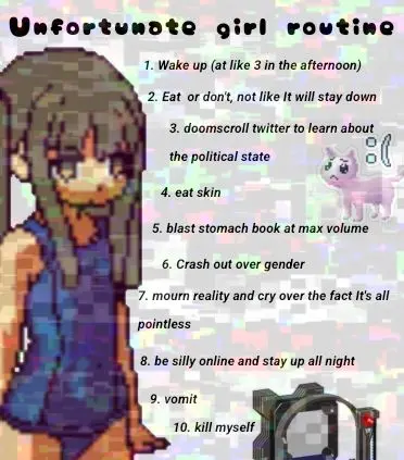 Unfortunste girl routine

1. Wake up (at like 3 in the afternoon)
2. Eat or don't, not like It will stay down

3. doomscroll twitter to learn about

the political state ‘3
4. eat skin
5. blast stomach book at max volume

6. Crash out over gender

7. mourn reality and cry over the fact It's all

pointless
8. be silly online and stay up all night

9. vomit

10. kill myself