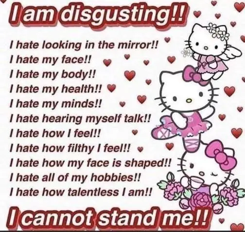 | hate looking in the mirror!! ©
I hate my face!l 9» *
| hate my body!! @
| hate my health!! @
lhate my minds!! « sd
! hate hearing myself talk!

I hate how | feel!! * ©2re.
| hate how filthy lfeell! » 9%

! hate how my face is shaped!!
| hate all of my hobbies!! a
! hate how talentless | am!!

e