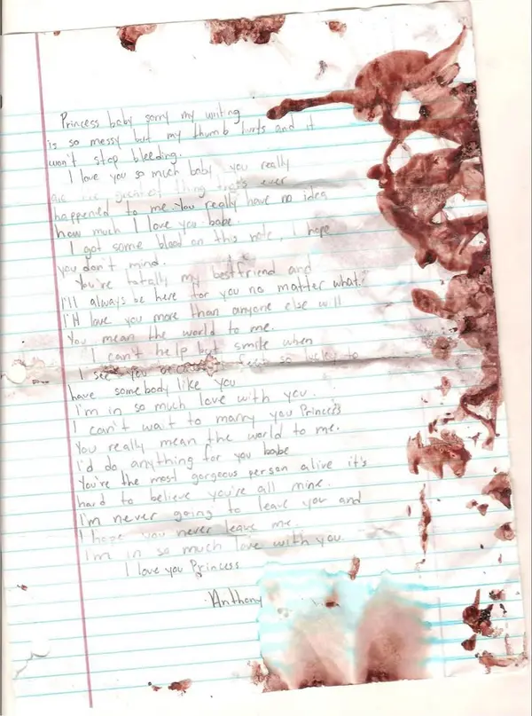 Princess baby sorry my writing
is so messy but my thumb hurts and it
won't stop bleeding.
I love you so much baby, you really
are the greatest thing that's ever
happened to me. You really have no idea
how much I love you babe.
I got some blood on this note, I hope
you don't mind.
You're totally my bestfriend and
I'll always be here for you no matter what.
I'll love you more than anyone else will
You mean the world to me.
I can't help but smile when
I see you because I feel so lucky to
have somebody like you
I'm in so much love with you
I can't wait to marry you Princess
You really mean the world to me.
I'd do anything for you babe
You're the most gorgeous person alive it's
hard to believe you're all mine.
I'm never going to leave you and
I hope you never leave me.
I'm in so much love with you.
I love you Princess

Anthony