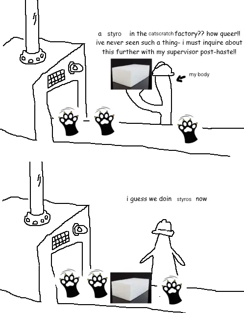 a styro in the catscratch factory?? how queer!
ivé never seen such a thing- f must inquire about
this further with my supervisor post-hastell

my bedy
&

i guess we doin styros now