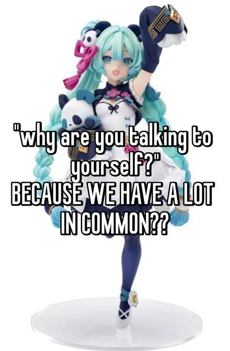 "why are you talking to
yourself?"
BECAUSE WE HAVE A LOT
IN COMMON??