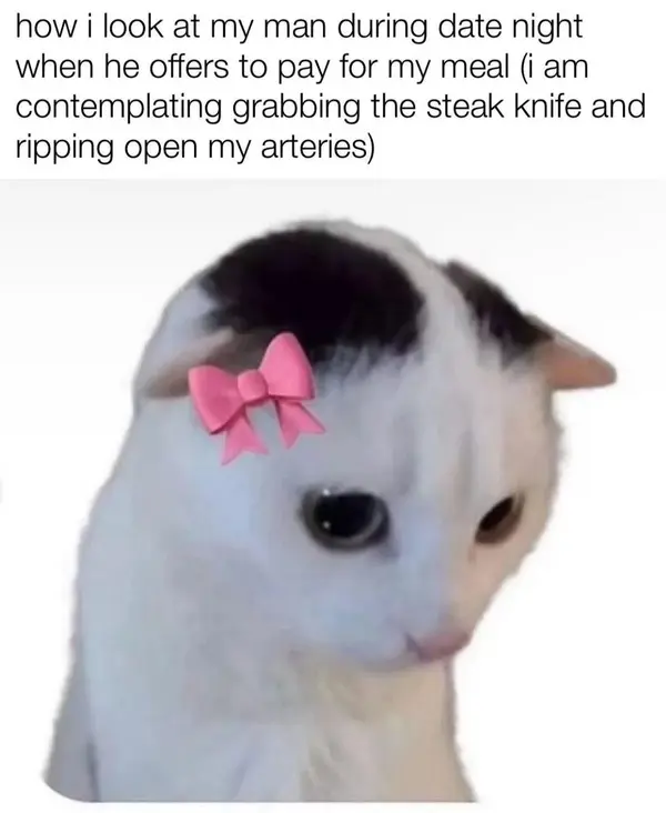 how i look at my man during date night
when he offers to pay for my meal (i am
contemplating grabbing the steak knife and
ripping open my arteries)