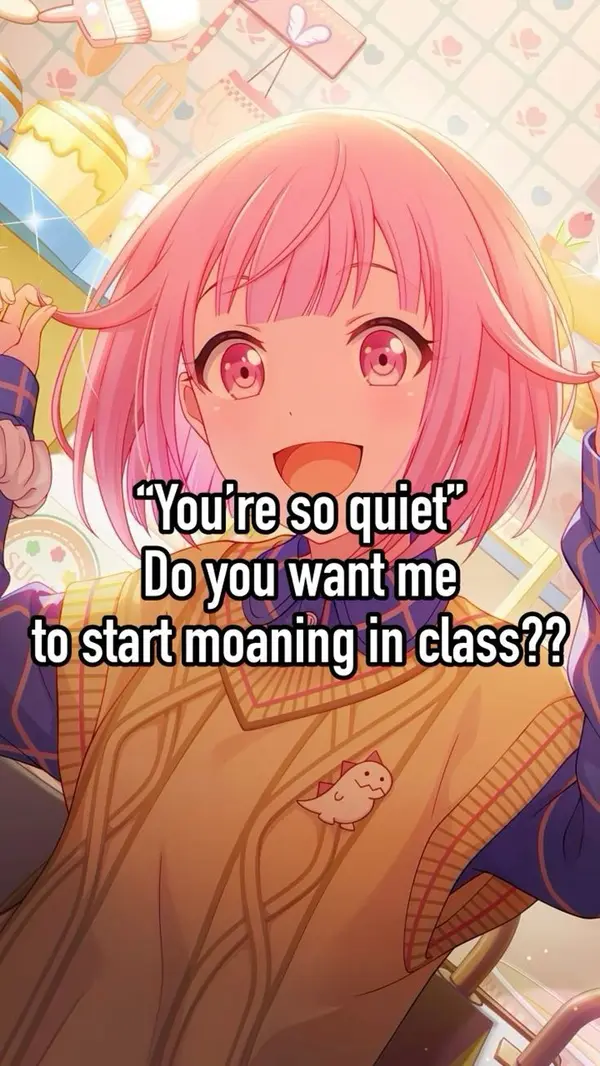 "You're so quiet"
Do you want me
to start moaning in class??