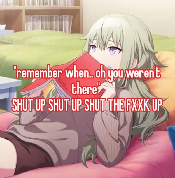"remember when.. oh you weren't
there"

SHUT UP SHUT UP SHUT THE FXXK UP